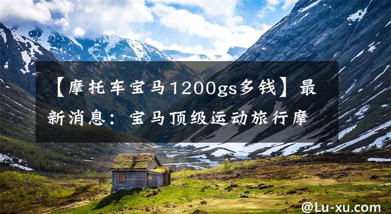【摩托车宝马1200gs多钱】最新消息:宝马顶级运动旅行摩托车上市,销量20万辆。