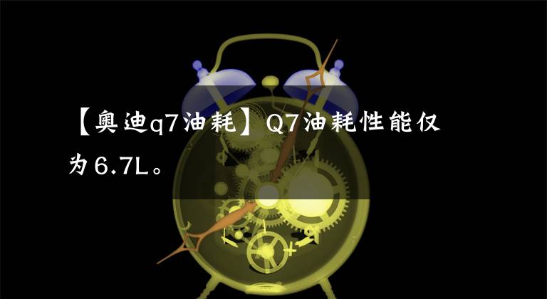 【奥迪q7油耗】Q7油耗性能仅为6.7L。
