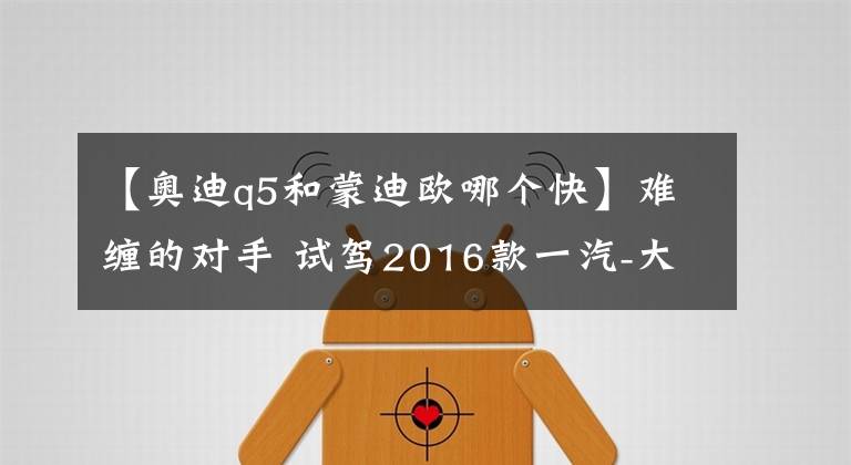 【奥迪q5和蒙迪欧哪个快】难缠的对手 试驾2016款一汽-大众奥迪Q5