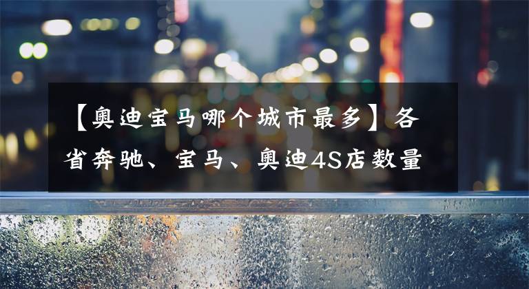 【奥迪宝马哪个城市最多】各省奔驰、宝马、奥迪4S店数量，浙江省再次领先