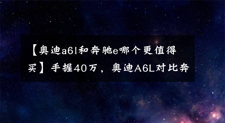 【奥迪a6l和奔驰e哪个更值得买】手握40万,奥迪A6L对比奔驰E级、宝马5系哪个好?对比差距明显
