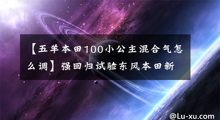 【五羊本田100小公主混合气怎么调】强回归试验东风本田新铂和Si