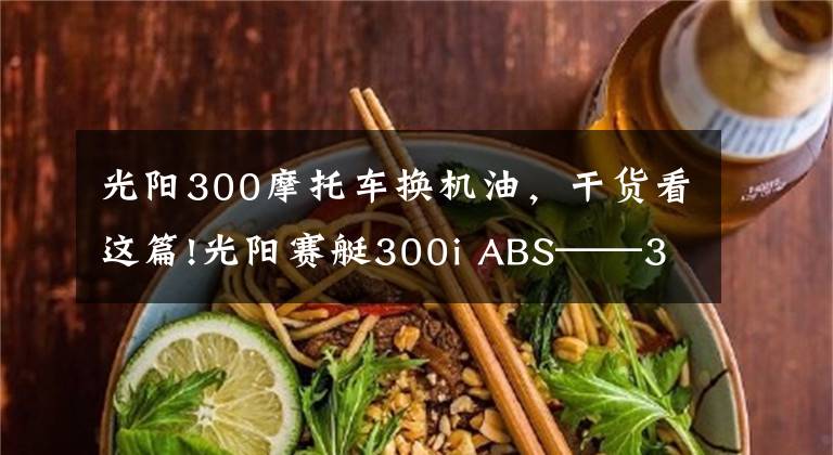 光阳300摩托车换机油，干货看这篇!光阳赛艇300i ABS——3000公里真实感受及问题汇总