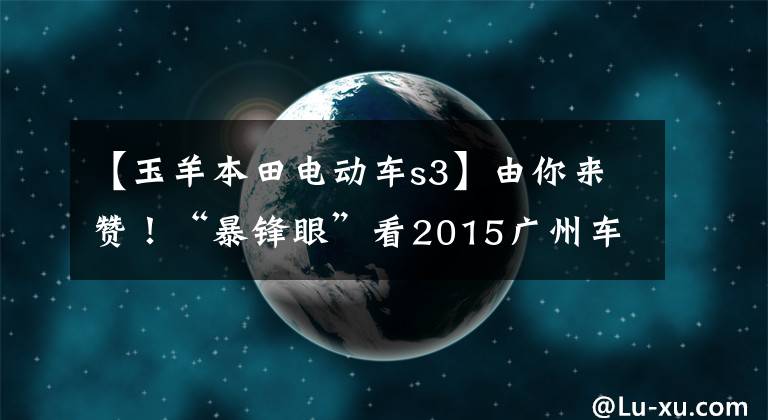 【玉羊本田电动车s3】由你来赞！“暴锋眼”看2015广州车展