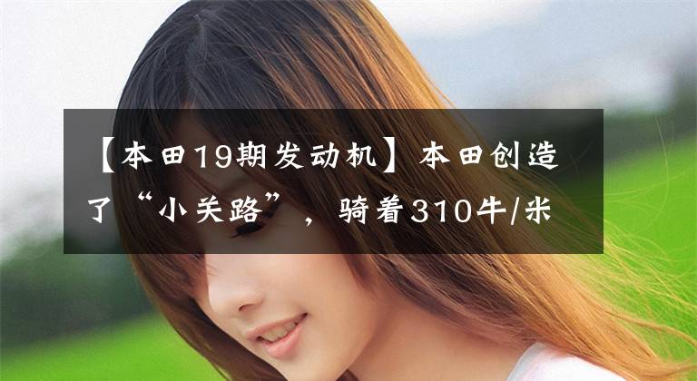 【本田19期发动机】本田创造了“小关路”,骑着310牛/米、0百加速7.74s,于4月上市