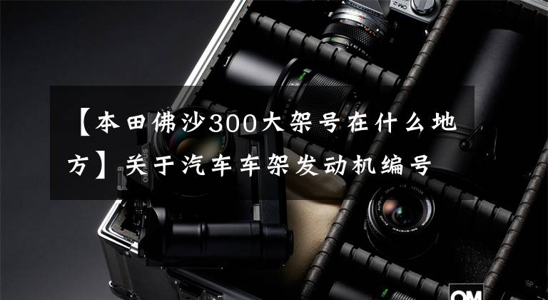 【本田佛沙300大架号在什么地方】关于汽车车架发动机编号的位置分布