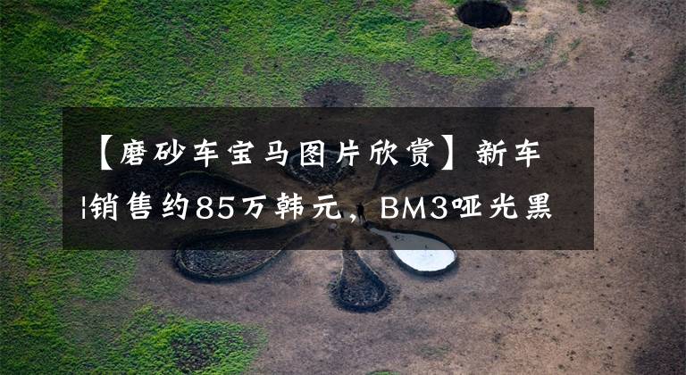 【磨砂车宝马图片欣赏】新车|销售约85万韩元,BM3哑光黑色定制版本曝光,低调炫耀。