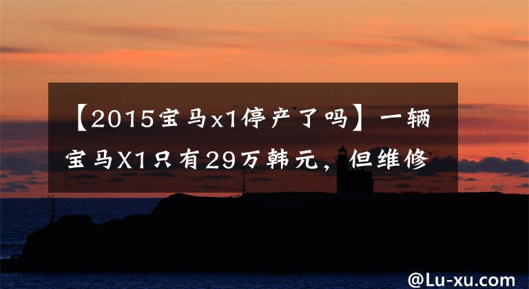 【2015宝马x1停产了吗】一辆宝马X1只有29万韩元,但维修费高达200万韩元。这些豪车买不起。