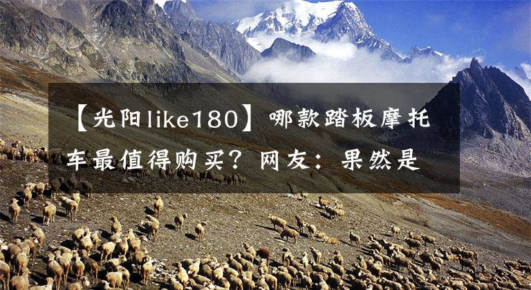 【光阳like180】哪款踏板摩托车最值得购买?网友:果然是这款