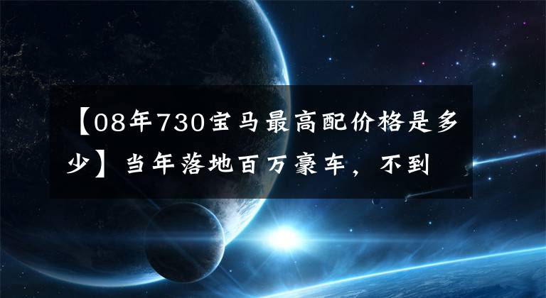 【08年730宝马最高配价格是多少】当年落地百万豪车，不到几年就跌破了80多万的价格，车主们直言这几年贬值了一栋楼。
