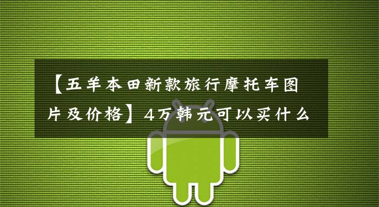 【五羊本田新款旅行摩托车图片及价格】4万韩元可以买什么牵引车，要求远距离使用，续航能力强