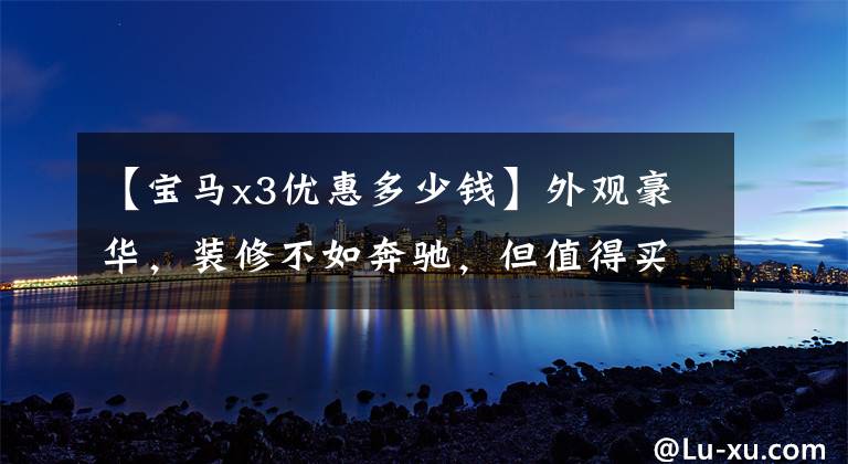 【宝马x3优惠多少钱】外观豪华,装修不如奔驰,但值得买探店宝马X3,优惠5万吗?