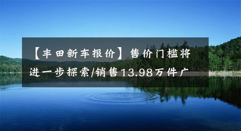 【丰田新车报价】售价门槛将进一步探索/销售13.98万件广汽丰田2023种凌翔上市