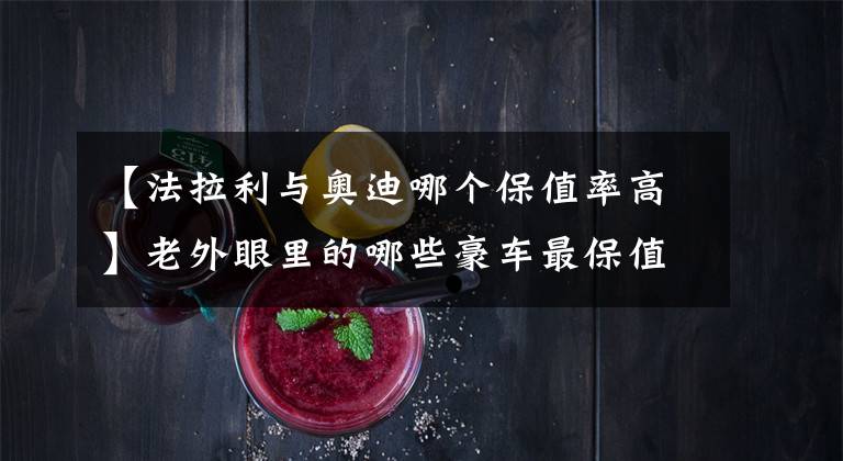 【法拉利与奥迪哪个保值率高】老外眼里的哪些豪车最保值？丰田和本田没上榜，第一名出乎意料