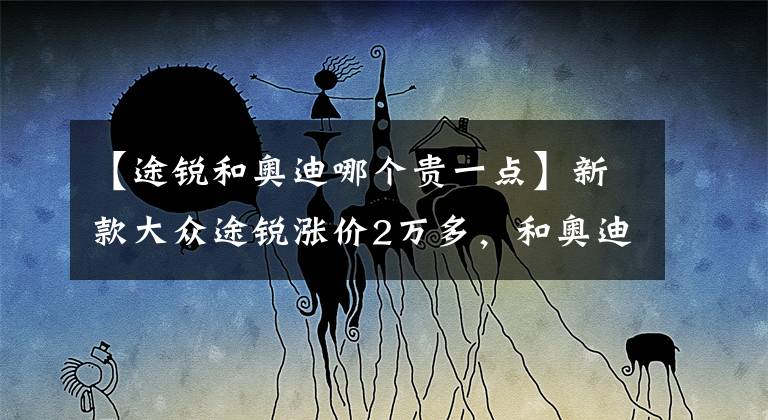 【途锐和奥迪哪个贵一点】新款大众途锐涨价2万多，和奥迪Q7只差5万，怎么选？