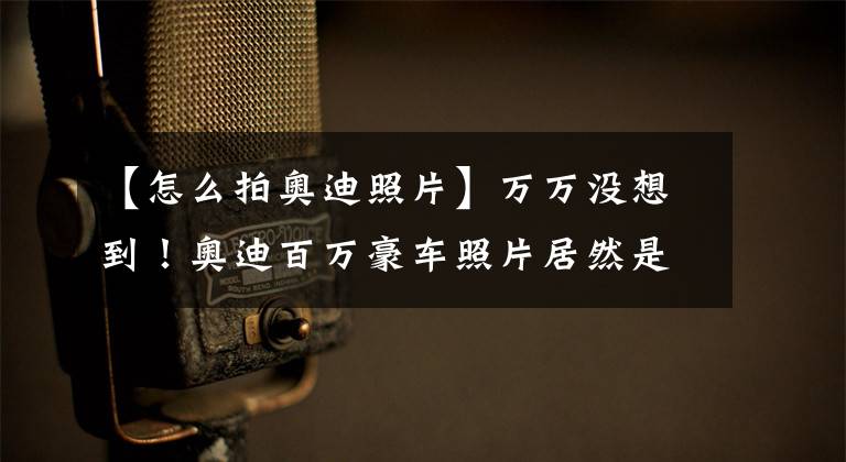 【怎么拍奥迪照片】万万没想到！奥迪百万豪车照片居然是这么拍出来的