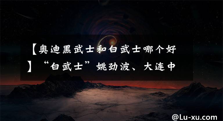 【奥迪黑武士和白武士哪个好】“白武士”姚劲波、大连中升相继出手 庞大集团走向何方?