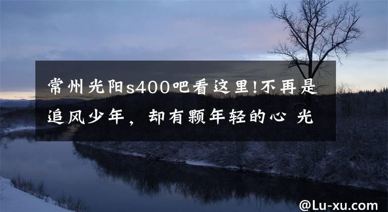 常州光阳s400吧看这里!不再是追风少年，却有颗年轻的心 光阳赛艇400中型踏板摩旅小记