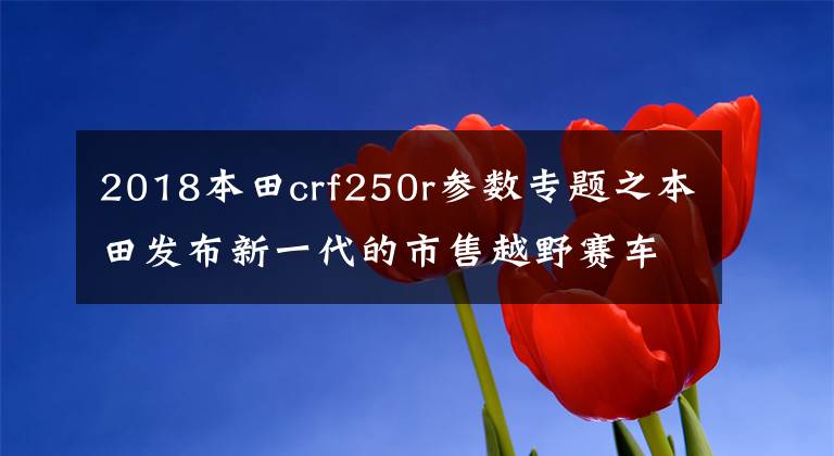 2018本田crf250r参数专题之本田发布新一代的市售越野赛车 2018' CRF250R