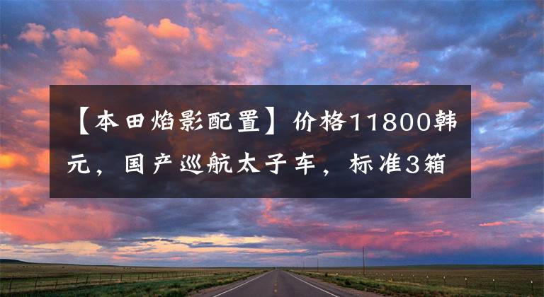 【本田焰影配置】价格11800韩元,国产巡航太子车,标准3箱,实用通勤,油耗2.4升!