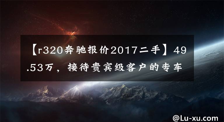 【r320奔驰报价2017二手】49.53万,接待贵宾级客户的专车——奔驰 R320