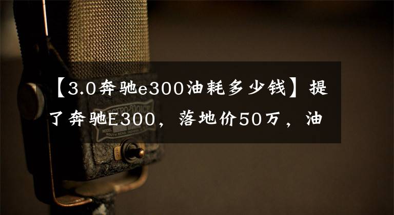 【3.0奔驰e300油耗多少钱】提了奔驰E300，落地价50万，油耗9升，内饰太豪华了！