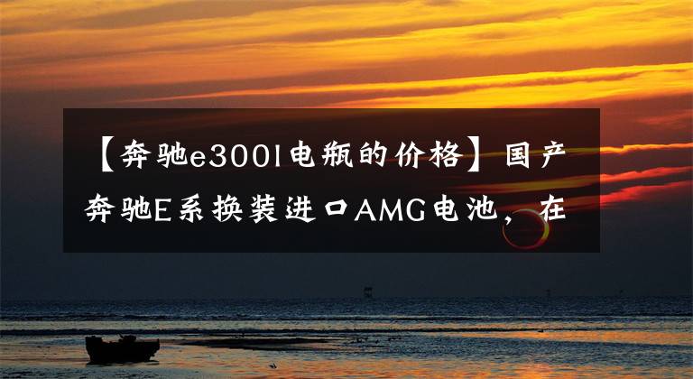 【奔驰e300l电瓶的价格】国产奔驰E系换装进口AMG电池,在也不怕没电了!