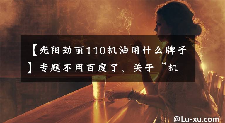 【光阳劲丽110机油用什么牌子】专题不用百度了，关于“机油”的资料基本都在这了