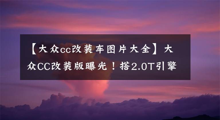 【大众cc改装车图片大全】大众CC改装版曝光!搭2.0T引擎+8AT变速箱,升级熏黑运动套件