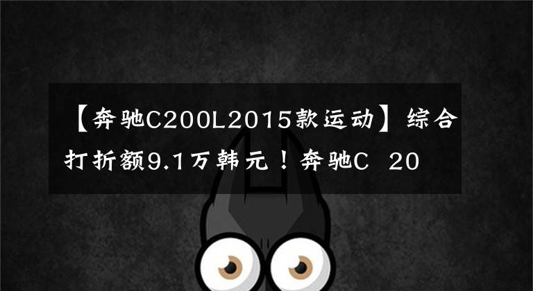 【奔驰C200L2015款运动】综合打折额9.1万韩元!奔驰C 200 L运动型运动版值得买吗?