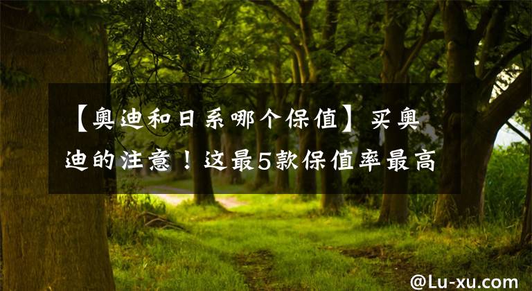 【奥迪和日系哪个保值】买奥迪的注意!这最5款保值率最高,A4排第一