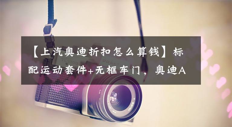 【上汽奥迪折扣怎么算钱】标配运动套件+无框车门，奥迪A6L换壳轿跑上市，直降8万又是爆款