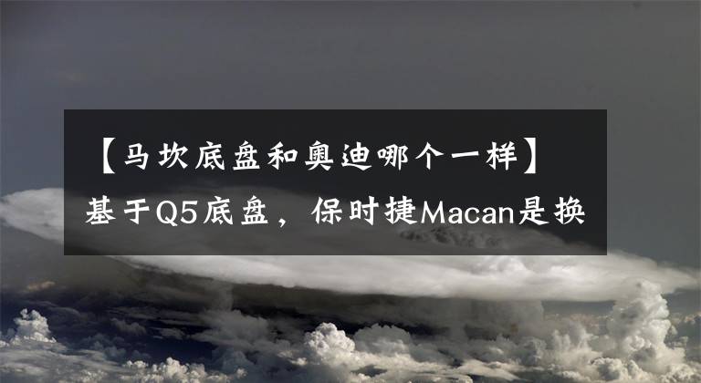 【马坎底盘和奥迪哪个一样】基于Q5底盘,保时捷Macan是换标奥迪Q5吗?