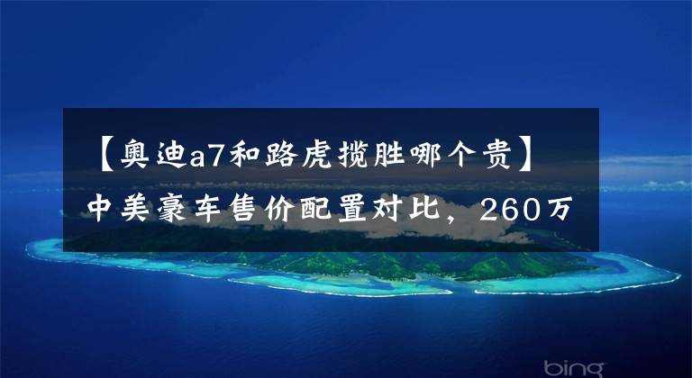 【奥迪a7和路虎揽胜哪个贵】中美豪车售价配置对比,260万的路虎揽胜国外只卖50万