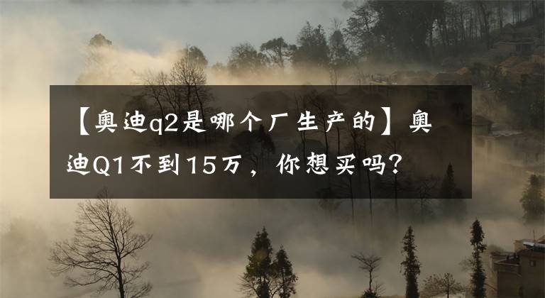 【奥迪q2是哪个厂生产的】奥迪Q1不到15万，你想买吗？