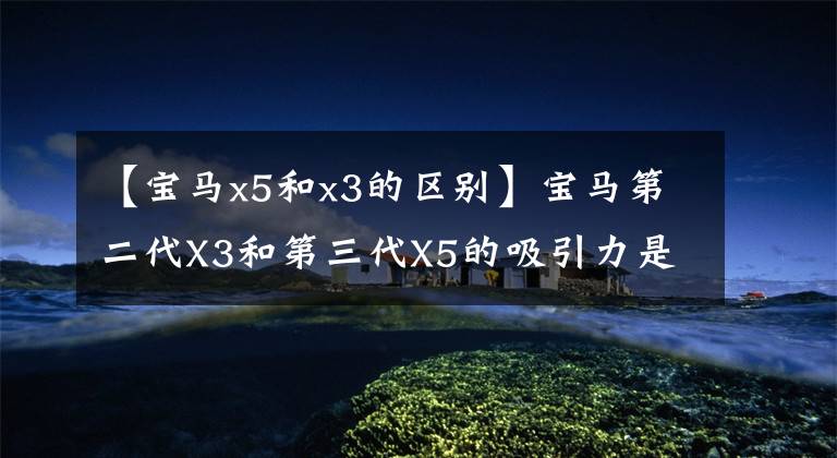 【宝马x5和x3的区别】宝马第二代X3和第三代X5的吸引力是什么?选择宝马SUV一定要读。