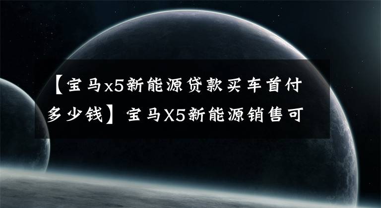 【宝马x5新能源贷款买车首付多少钱】宝马X5新能源销售可达到商店检查。
