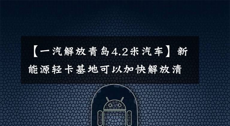 【一汽解放青岛4.2米汽车】新能源轻卡基地可以加快解放清季“智慧”的建成,进一步发展“质量”。