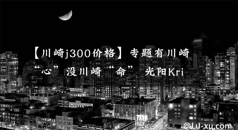 【川崎j300价格】专题有川崎“心”没川崎“命” 光阳Krider400竞争力解析