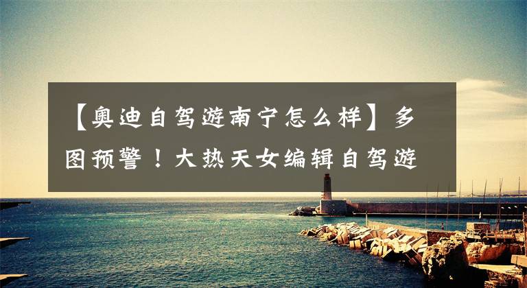 【奥迪自驾游南宁怎么样】多图预警！大热天女编辑自驾游广西，两天后对这台SUV路转粉！