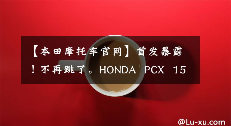 【本田摩托车官网】首发暴露！不再跳了。HONDA PCX 150真的来了，下半年上市。