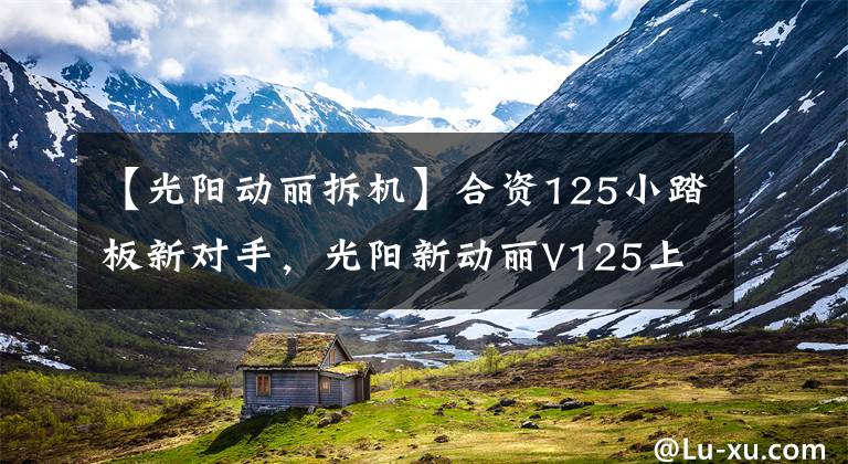 【光阳动丽拆机】合资125小踏板新对手,光阳新动丽V125上市,售价8680元
