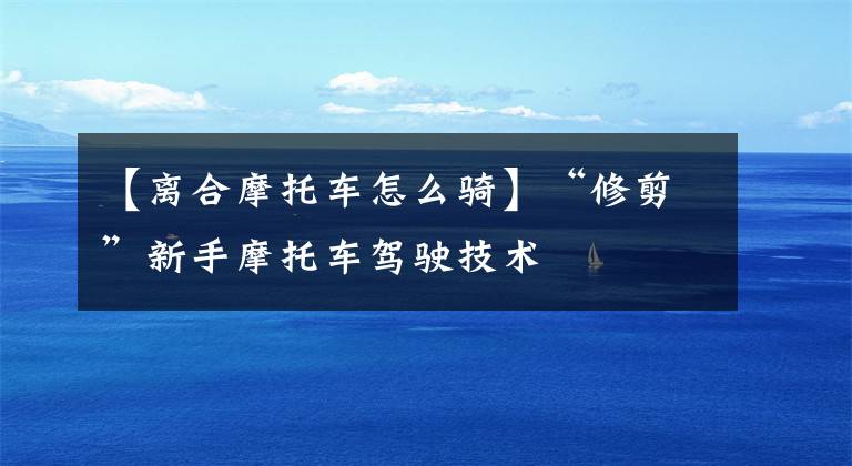 【离合摩托车怎么骑】“修剪”新手摩托车驾驶技术