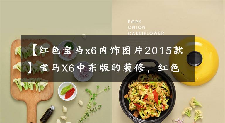 【红色宝马x6内饰图片2015款】宝马X6中东版的装修，红色和干邑色哪个更适合你？
