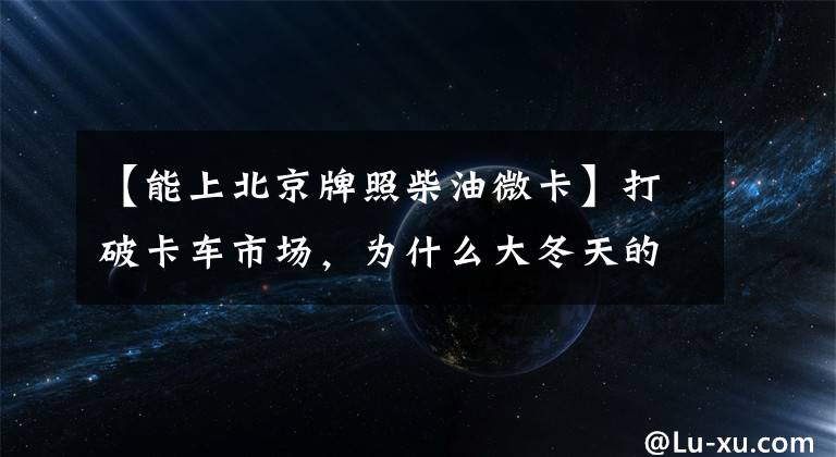 【能上北京牌照柴油微卡】打破卡车市场,为什么大冬天的小型货车卖得更多?