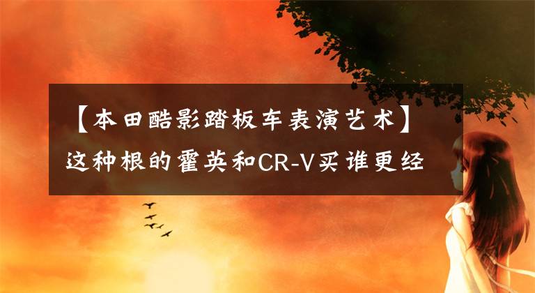 【本田酷影踏板车表演艺术】这种根的霍英和CR-V买谁更经济？