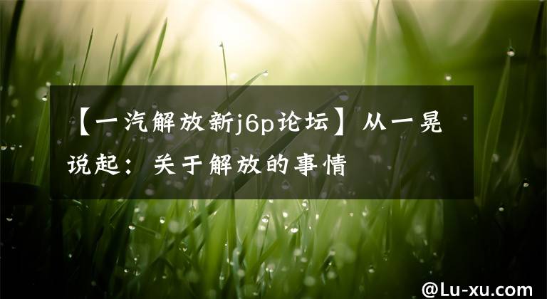 【一汽解放新j6p论坛】从一晃说起:关于解放的事情
