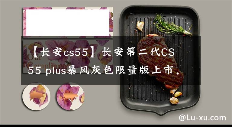【长安cs55】长安第二代CS 55 plus暴风灰色限量版上市，细节稍作调整