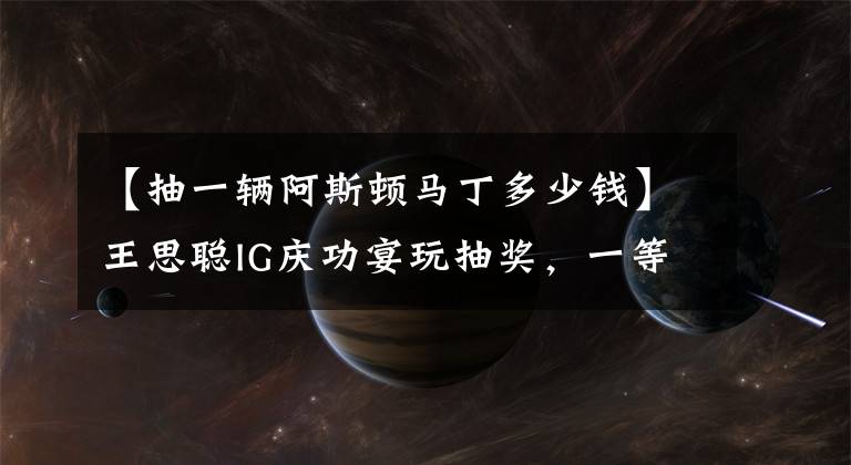 【抽一辆阿斯顿马丁多少钱】王思聪IG庆功宴玩抽奖,一等奖定制款阿斯顿马丁,价值400多万元
