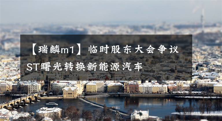 【瑞麟m1】临时股东大会争议ST曙光转换新能源汽车